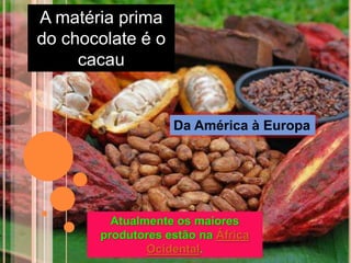 A matéria prima
do chocolate é o
cacau
Atualmente os maiores
produtores estão na África
Ocidental.
Da América à Europa
 