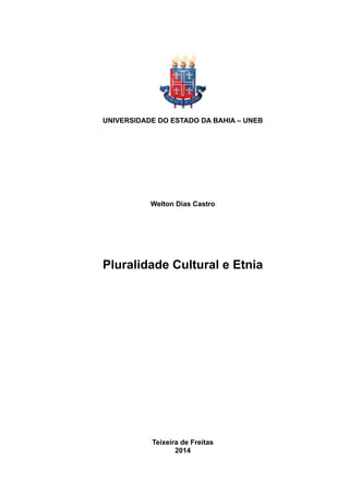 !
UNIVERSIDADE DO ESTADO DA BAHIA – UNEB
DEPARTAMENTO DE EDUCAÇÃO – CAMPUS – X
Programa de formação de professores – PARFOR
Curso de Licenciatura em Computação
Welton Dias Castro
Pluralidade Cultural e Etnia
Trabalho apresentado à Universidade do
Estado da Bahia - UNEB, Curso de
Licenciatura em Computação, Disciplina de
Pluralidade Cultural e Etnia, sob orientação do
Prof. Dr. Valci Vieira.
Teixeira de Freitas  
2014
 
