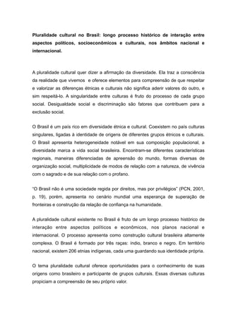 Pluralidade cultural no Brasil: longo processo histórico de interação entre
aspectos políticos, socioeconômicos e culturais, nos âmbitos nacional e
internacional.
A pluralidade cultural quer dizer a afirmação da diversidade. Ela traz a consciência
da realidade que vivemos e oferece elementos para compreensão de que respeitar
e valorizar as diferenças étnicas e culturais não significa aderir valores do outro, e
sim respeitá-lo. A singularidade entre culturas é fruto do processo de cada grupo
social. Desigualdade social e discriminação são fatores que contribuem para a
exclusão social.
O Brasil é um país rico em diversidade étnica e cultural. Coexistem no país culturas
singulares, ligadas à identidade de origens de diferentes grupos étnicos e culturais.
O Brasil apresenta heterogeneidade notável em sua composição populacional, a
diversidade marca a vida social brasileira. Encontram-se diferentes características
regionais, maneiras diferenciadas de apreensão do mundo, formas diversas de
organização social, multiplicidade de modos de relação com a natureza, de vivência
com o sagrado e de sua relação com o profano.
“O Brasil não é uma sociedade regida por direitos, mas por privilégios” (PCN, 2001,
p. 19), porém, apresenta no cenário mundial uma esperança de superação de
fronteiras e construção da relação de confiança na humanidade.
A pluralidade cultural existente no Brasil é fruto de um longo processo histórico de
interação entre aspectos políticos e econômicos, nos planos nacional e
internacional. O processo apresenta como construção cultural brasileira altamente
complexa. O Brasil é formado por três raças: índio, branco e negro. Em território
nacional, existem 206 etnias indígenas, cada uma guardando sua identidade própria.
O tema pluralidade cultural oferece oportunidades para o conhecimento de suas
origens como brasileiro e participante de grupos culturais. Essas diversas culturas
propiciam a compreensão de seu próprio valor.
 
