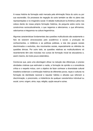 A nossa história de formação está marcada pela eliminação física do outro ou por
sua escravidão. Os processos de negação do outro também se dão no plano das
representações e no imaginário social. O debate multicultural na América Latina nos
coloca diante de nossa própria formação histórica, da pergunta sobre como nos
construímos socioculturalmente, o que negamos e silenciamos, o que afirmamos,
valorizamos e integramos na cultura hegemônica.
Algumas características fundamentais das questões multiculturais são exatamente o
fato de estarem atravessadas pelo acadêmico e social, a produção de
conhecimentos, a militância e as políticas públicas, a luta dos grupos sociais
discriminados e excluídos, dos movimentos sociais, especialmente os referidos às
questões étnicas. Por outro lado, as questões relativas ao multiculturalismo só
recentemente têm sido incluídas nos cursos de formação inicial de educadores e,
assim mesmo, de modo pouco sistemático.
Conclui-se que, para uma abordagem eficaz na redução das diferenças, é preciso
atividades criativas que estimulem a razão, a formação de opinião e a consciência
crítica e o respeito mútuo, com o objetivo de fazer conhecer a diversidade cultural
brasileira evidenciar a contribuição histórica de diferentes povos, raças e culturas na
formação da identidade nacional e repudiar hábitos e atitudes que reforcem a
discriminação, o preconceito, a intolerância de qualquer característica individual ou
social, como: origem, etnia, raça, religião, opção sexual e outras.
 