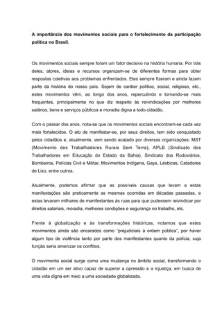A importância dos movimentos sociais para o fortalecimento da participação
política no Brasil.
Os movimentos sociais sempre foram um fator decisivo na história humana. Por trás
deles, atores, ideias e recursos organizam-se de diferentes formas para obter
respostas coletivas aos problemas enfrentados. Eles sempre fizeram e ainda fazem
parte da história do nosso país. Sejam de caráter político, social, religioso, etc.,
estes movimentos vêm, ao longo dos anos, repercutindo e tornando-se mais
frequentes, principalmente no que diz respeito às reivindicações por melhores
salários, bens e serviços públicos e moradia digna a todo cidadão.
Com o passar dos anos, nota-se que os movimentos sociais encontram-se cada vez
mais fortalecidos. O ato de manifestar-se, por seus direitos, tem sido conquistado
pelos cidadãos e, atualmente, vem sendo acatado por diversas organizações: MST
(Movimento dos Trabalhadores Rurais Sem Terra), APLB (Sindicato dos
Trabalhadores em Educação do Estado da Bahia), Sindicato dos Rodoviários,
Bombeiros, Polícias Civil e Militar, Movimentos Indígena, Gays, Lésbicas, Catadores
de Lixo, entre outros.
Atualmente, podemos afirmar que as possíveis causas que levam a estas
manifestações são praticamente as mesmas ocorridas em décadas passadas, e
estas levaram milhares de manifestantes às ruas para que pudessem reivindicar por
direitos salariais, moradia, melhores condições e segurança no trabalho, etc.
Frente à globalização e às transformações históricas, notamos que estes
movimentos ainda são encarados como “prejudiciais à ordem pública”, por haver
algum tipo de violência tanto por parte dos manifestantes quanto da polícia, cuja
função seria amenizar os conflitos.
O movimento social surge como uma mudança no âmbito social, transformando o
cidadão em um ser ativo capaz de superar a opressão e a injustiça, em busca de
uma vida digna em meio a uma sociedade globalizada.
 