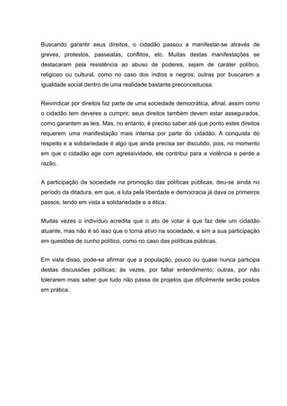 Buscando garantir seus direitos, o cidadão passou a manifestar-se através de
greves, protestos, passeatas, conflitos, etc. Muitas destas manifestações se
destacaram pela resistência ao abuso de poderes, sejam de caráter político,
religioso ou cultural, como no caso dos índios e negros; outras por buscarem a
igualdade social dentro de uma realidade bastante preconceituosa.
Reivindicar por direitos faz parte de uma sociedade democrática, afinal, assim como
o cidadão tem deveres a cumprir, seus direitos também devem estar assegurados,
como garantem as leis. Mas, no entanto, é preciso saber até que ponto estes direitos
requerem uma manifestação mais intensa por parte do cidadão. A conquista do
respeito e a solidariedade é algo que ainda precisa ser discutido, pois, no momento
em que o cidadão age com agressividade, ele contribui para a violência e perde a
razão.
A participação da sociedade na promoção das políticas públicas, deu-se ainda no
período da ditadura, em que, a luta pela liberdade e democracia já dava os primeiros
passos, tendo em vista a solidariedade e a ética.
Muitas vezes o indivíduo acredita que o ato de votar é que faz dele um cidadão
atuante, mas não é só isso que o torna ativo na sociedade, e sim a sua participação
em questões de cunho político, como no caso das políticas públicas.
Em vista disso, pode-se afirmar que a população, pouco ou quase nunca participa
destas discussões políticas; às vezes, por faltar entendimento; outras, por não
tolerarem mais saber que tudo não passa de projetos que dificilmente serão postos
em prática.
 