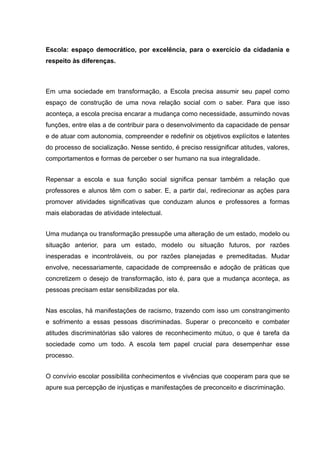 Escola: espaço democrático, por excelência, para o exercício da cidadania e
respeito às diferenças.
Em uma sociedade em transformação, a Escola precisa assumir seu papel como
espaço de construção de uma nova relação social com o saber. Para que isso
aconteça, a escola precisa encarar a mudança como necessidade, assumindo novas
funções, entre elas a de contribuir para o desenvolvimento da capacidade de pensar
e de atuar com autonomia, compreender e redefinir os objetivos explícitos e latentes
do processo de socialização. Nesse sentido, é preciso ressignificar atitudes, valores,
comportamentos e formas de perceber o ser humano na sua integralidade.
Repensar a escola e sua função social significa pensar também a relação que
professores e alunos têm com o saber. E, a partir daí, redirecionar as ações para
promover atividades significativas que conduzam alunos e professores a formas
mais elaboradas de atividade intelectual.
Uma mudança ou transformação pressupõe uma alteração de um estado, modelo ou
situação anterior, para um estado, modelo ou situação futuros, por razões
inesperadas e incontroláveis, ou por razões planejadas e premeditadas. Mudar
envolve, necessariamente, capacidade de compreensão e adoção de práticas que
concretizem o desejo de transformação, isto é, para que a mudança aconteça, as
pessoas precisam estar sensibilizadas por ela.
Nas escolas, há manifestações de racismo, trazendo com isso um constrangimento
e sofrimento a essas pessoas discriminadas. Superar o preconceito e combater
atitudes discriminatórias são valores de reconhecimento mútuo, o que é tarefa da
sociedade como um todo. A escola tem papel crucial para desempenhar esse
processo.
O convívio escolar possibilita conhecimentos e vivências que cooperam para que se
apure sua percepção de injustiças e manifestações de preconceito e discriminação.
 