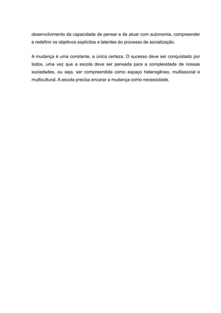 desenvolvimento da capacidade de pensar e de atuar com autonomia, compreender
e redefinir os objetivos explícitos e latentes do processo de socialização.
A mudança é uma constante, a única certeza. O sucesso deve ser conquistado por
todos, uma vez que a escola deve ser pensada para a complexidade de nossas
sociedades, ou seja, ser compreendida como espaço heterogêneo, multissocial e
multicultural. A escola precisa encarar a mudança como necessidade.
 
