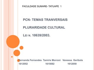 PCN- TEMAS TRANVERSAIS
PLURARIDADE CULTURAL
LEI N. 10639/2003.
Fernanda Fernandes Tamiris Morroni Vanessa Geribola
1612052 1615082 1612050
FACULDADE SUMARE- TATUAPE 1
 