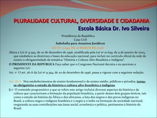 PLURALIDADE CULTURAL, DIVERSIDADE E CIDADANIA Escola Básica Dr. Ivo Silveira Presidência da República Casa Civil Subchefia para Assuntos Jurídicos LEI Nº 11.645, DE 10 MARÇO DE 2008. Altera a Lei n o  9.394, de 20 de dezembro de 1996, modificada pela Lei n o  10.639, de 9 de janeiro de 2003, que estabelece as diretrizes e bases da educação nacional, para incluir no currículo oficial da rede de ensino a obrigatoriedade da temática “História e Cultura Afro-Brasileira e Indígena”. O PRESIDENTE DA REPÚBLICA  Faço saber que o Congresso Nacional decreta e eu sanciono a seguinte Lei: Art. 1 o   O art. 26-A da Lei n o  9.394, de 20 de dezembro de 1996, passa a vigorar com a seguinte redação: Art. 26-A.   Nos estabelecimentos de ensino fundamental e de ensino médio, públicos e privados,  torna-se obrigatório o estudo da história e cultura afro-brasileira e indígena . § 1 o   O conteúdo programático a que se refere este artigo incluirá diversos aspectos da história e da cultura que caracterizam a formação da população brasileira, a partir desses dois grupos étnicos, tais como o estudo da história da África e dos africanos, a luta dos negros e dos povos indígenas no Brasil, a cultura negra e indígena brasileira e o negro e o índio na formação da sociedade nacional, resgatando as suas contribuições nas áreas social, econômica e política, pertinentes à história do Brasil.   