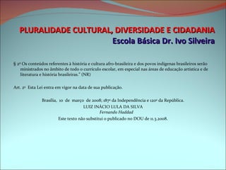 PLURALIDADE CULTURAL, DIVERSIDADE E CIDADANIA Escola Básica Dr. Ivo Silveira     § 2º Os conteúdos referentes à história e cultura afro-brasileira e dos povos indígenas brasileiros serão ministrados no âmbito de todo o currículo escolar, em especial nas áreas de educação artística e de literatura e história brasileiras.” (NR) Art. 2 o   Esta Lei entra em vigor na data de sua publicação. Brasília,  10  de  março  de 2008; 187 o  da Independência e 120 o  da República. LUIZ INÁCIO LULA DA SILVA Fernando Haddad Este texto não substitui o publicado no DOU de 11.3.2008. 