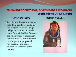PLURALIDADE CULTURAL, DIVERSIDADE E CIDADANIA Escola Básica Dr. Ivo Silveira INDIO CAIAPÓ INDÍO CAIAPÓ Caiapó  é uma  denominação que data do início do século XIX e tem origem em outros grupos indígenas circunvizinhos desta etnia.  Kayapó  significa  homens semelhantes aos macacos , em grande medida devido a certos rituais que este grupo realiza nos quais são utilizadas máscaras de macaco pelos homens. 