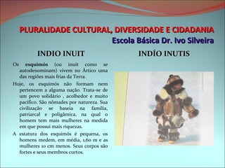 PLURALIDADE CULTURAL, DIVERSIDADE E CIDADANIA Escola Básica Dr. Ivo Silveira INDIO INUIT INDÍO INUTIS Os  esquimós  (ou inuit como se autodenominam) vivem no Ártico uma das regiões mais frias da Terra. Hoje, os esquimós não formam nem pertencem a alguma nação. Trata-se de um povo solidário , acolhedor e muito pacífico. São nômades por natureza. Sua civilização se baseia na família, patriarcal e poligâmica, na qual o homem tem mais mulheres na medida em que possui mais riquezas. A estatura dos esquimós é pequena, os homens medem, em média, 1,60 m e as mulheres 10 cm menos. Seus corpos são fortes e seus membros curtos. 