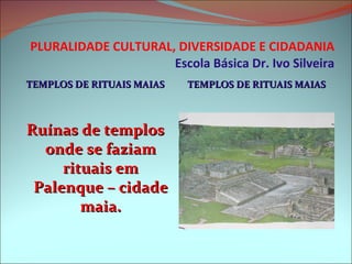 PLURALIDADE CULTURAL, DIVERSIDADE E CIDADANIA Escola Básica Dr. Ivo Silveira TEMPLOS DE RITUAIS MAIAS TEMPLOS DE RITUAIS MAIAS Ruínas de templos onde se faziam rituais em Palenque – cidade maia. 
