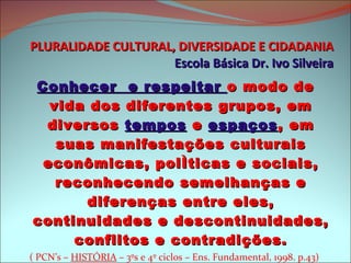 PLURALIDADE CULTURAL, DIVERSIDADE E CIDADANIA Escola Básica Dr. Ivo Silveira Conhecer  e respeitar  o modo de vida dos diferentes grupos, em diversos  tempos  e  espaços , em suas manifestações culturais econômicas, políticas e sociais, reconhecendo semelhanças e diferenças entre eles, continuidades e descontinuidades, conflitos e contradições. ( PCN’s –  HISTÓRIA  – 3ºs e 4º ciclos – Ens. Fundamental, 1998. p.43)  