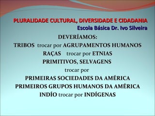 PLURALIDADE CULTURAL, DIVERSIDADE E CIDADANIA Escola Básica Dr. Ivo Silveira DEVERÍAMOS: TRIBOS   trocar por  AGRUPAMENTOS HUMANOS RAÇAS   trocar por  ETNIAS PRIMITIVOS, SELVAGENS  trocar por  PRIMEIRAS SOCIEDADES DA AMÉRICA PRIMEIROS GRUPOS HUMANOS DA AMÉRICA INDÍO  trocar por  INDÍGENAS 