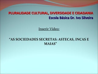 PLURALIDADE CULTURAL, DIVERSIDADE E CIDADANIA Escola Básica Dr. Ivo Silveira Inserir Vídeo: “ AS SOCIEDADES SECRETAS: ASTECAS, INCAS E MAIAS” 
