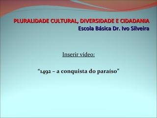 PLURALIDADE CULTURAL, DIVERSIDADE E CIDADANIA Escola Básica Dr. Ivo Silveira Inserir vídeo: “ 1492 – a conquista do paraíso” 