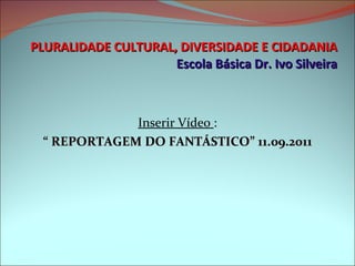 PLURALIDADE CULTURAL, DIVERSIDADE E CIDADANIA Escola Básica Dr. Ivo Silveira Inserir Vídeo  : “  REPORTAGEM DO FANTÁSTICO” 11.09.2011 
