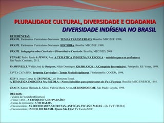 PLURALIDADE CULTURAL, DIVERSIDADE E CIDADANIA DIVERSIDADE INDÍGENA NO BRASIL REFERÊNCIAS: BRASIL , Parâmetros Curriculares Nacionais.  TEMAS TRANSVERSAIS . Brasília: MEC/SEF, 1998. BRASIL . Parâmetros Curriculares Nacionais.  HISTÓRIA . Brasília: MEC/SEF, 1998. BRASIL .  Indagações sobre Currículo – Diversidade e Currículo . Brasília; MEC/SED, 2008 FUNARI , Pedro Paulo &  PINON,  Ana.  A TEMÁTICA INDIGENA NA ESCOLA  –  subsídios para os professores .  São Paulo: Contexto, 2011. RAMPINELLI , Waldir José &  Ouriques,  Nildo Domingos.  OS 500 ANOS –   A Conquista   Intermináve l . Petrópolis, RJ: Vozes, 1999. SANTA CATARINA .  Proposta Curricular – Temas Multidisciplinares . Florianópolis: COGEM, 1998. SILVA , Aracy Lopes &  GRUPIONI,  Luis Donizete Benzi.  A TEMATICA INDIGENA NA   ESCOLA – Novos Subsídios para professores de 1ºs e 2ºs graus . Brasília: MEC/UNESCO, 1995. ZENUN , Katsue Hamada & Adissi, Valeria Maria Alves .  SER INDIO HOJE . São Paulo: Loyola, 1998. OUTROS: - Vídeos do Youtube (Diversos) - Filme: 1492  – A CONQUISTA DO PARAÍSO - Cenas da minissérie:  A MURALHA - Documentário:  AS SOCIEDADES SECRETAS- ASTECAS, INCAS E MAIAS  – (da TV FUTURA) - Documentário;  INDIOS DO BRASIL. Quem São Eles ? TV Escola/MEC 
