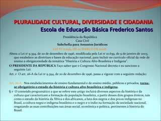 PLURALIDADE CULTURAL, DIVERSIDADE E CIDADANIA
           Escola de Educação Básica Frederico Santos
                                           Presidência da República
                                                    Casa Civil
                                      Subchefia para Assuntos Jurídicos
                                   LEI Nº 11.645, DE 10 MARÇO DE 2008.
Altera a Lei no 9.394, de 20 de dezembro de 1996, modificada pela Lei no 10.639, de 9 de janeiro de 2003,
   que estabelece as diretrizes e bases da educação nacional, para incluir no currículo oficial da rede de
   ensino a obrigatoriedade da temática “História e Cultura Afro-Brasileira e Indígena”.
O PRESIDENTE DA REPÚBLICA Faço saber que o Congresso Nacional decreta e eu sanciono a
   seguinte Lei:
Art. 1o O art. 26-A da Lei no 9.394, de 20 de dezembro de 1996, passa a vigorar com a seguinte redação:

Art. 26-A. Nos estabelecimentos de ensino fundamental e de ensino médio, públicos e privados, torna-
    se obrigatório o estudo da história e cultura afro-brasileira e indígena.
§ 1o O conteúdo programático a que se refere este artigo incluirá diversos aspectos da história e da
    cultura que caracterizam a formação da população brasileira, a partir desses dois grupos étnicos, tais
    como o estudo da história da África e dos africanos, a luta dos negros e dos povos indígenas no
    Brasil, a cultura negra e indígena brasileira e o negro e o índio na formação da sociedade nacional,
    resgatando as suas contribuições nas áreas social, econômica e política, pertinentes à história do
    Brasil.
 