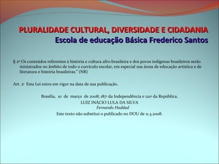 PLURALIDADE CULTURAL, DIVERSIDADE E CIDADANIA
             Escola de educação Básica Frederico Santos
  
§ 2º Os conteúdos referentes à história e cultura afro-brasileira e dos povos indígenas brasileiros serão 
    ministrados no âmbito de todo o currículo escolar, em especial nas áreas de educação artística e de 
    literatura e história brasileiras.” (NR)

Art. 2o  Esta Lei entra em vigor na data de sua publicação.

               Brasília,  10  de  março  de 2008; 187o da Independência e 120o da República.
                                      LUIZ INÁCIO LULA DA SILVA
                                               Fernando Haddad
                         Este texto não substitui o publicado no DOU de 11.3.2008.
 