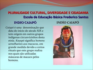 PLURALIDADE CULTURAL, DIVERSIDADE E CIDADANIA
          Escola de Educação Básica Frederico Santos
      INDIO CAIAPÓ                  INDÍO CAIAPÓ
Caiapó é uma  denominação que 
  data do início do século XIX e 
  tem origem em outros grupos 
  indígenas circunvizinhos desta 
  etnia. Kayapó significa homens
  semelhantes aos macacos, em 
  grande medida devido a certos 
  rituais que este grupo realiza 
  nos quais são utilizadas 
  máscaras de macaco pelos 
  homens.
 