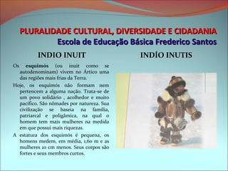PLURALIDADE CULTURAL, DIVERSIDADE E CIDADANIA
           Escola de Educação Básica Frederico Santos
           INDIO INUIT                            INDÍO INUTIS
Os  esquimós  (ou  inuit  como  se 
   autodenominam)  vivem  no  Ártico  uma 
   das regiões mais frias da Terra.
Hoje,  os  esquimós  não  formam  nem 
   pertencem  a  alguma  nação.  Trata-se  de 
   um  povo  solidário  ,  acolhedor  e  muito 
   pacífico. São nômades por natureza. Sua 
   civilização  se  baseia  na  família, 
   patriarcal  e  poligâmica,  na  qual  o 
   homem  tem  mais  mulheres  na  medida 
   em que possui mais riquezas.
A  estatura  dos  esquimós  é  pequena,  os 
   homens  medem,  em  média,  1,60  m  e  as 
   mulheres 10 cm menos. Seus corpos são 
   fortes e seus membros curtos.
 