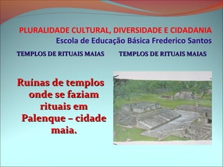 PLURALIDADE CULTURAL, DIVERSIDADE E CIDADANIA
        Escola de Educação Básica Frederico Santos
TEMPLOS DE RITUAIS MAIAS   TEMPLOS DE RITUAIS MAIAS



Ruínas de templos
  onde se faziam
     rituais em
 Palenque – cidade
        maia.
 