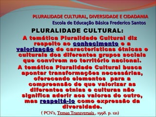 PLURALIDADE CULTURAL, DIVERSIDADE E CIDADANIA
            Escola de Educação Básica Frederico Santos
    PLURALIDADE CULTURAL:
  A temática Pluralidade Cultural diz
      respeito ao conhecimento e a
valorização de características étnicas e
 culturais dos diferentes grupos sociais
  que convivem no território nacional.
A temática Pluralidade Cultural busca
  apontar transformações necessárias,
      oferecendo elementos para a
    compreensão de que valorizar as
     diferentes etnias e culturas não
  significa aderir aos valores do outro,
   mas respeitá-lo como expressão da
               diversidade.
       ( PCN’s, Temas Transversais , 1998. p. 121)
 