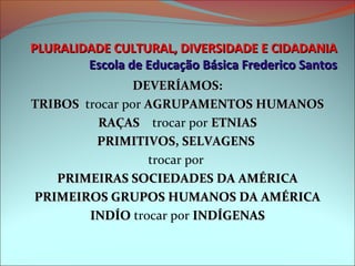 PLURALIDADE CULTURAL, DIVERSIDADE E CIDADANIA
        Escola de Educação Básica Frederico Santos
                 DEVERÍAMOS:
TRIBOS  trocar por AGRUPAMENTOS HUMANOS
TRIBOS
          RAÇAS    trocar por ETNIAS
           RAÇAS
          PRIMITIVOS, SELVAGENS
                   trocar por 
   PRIMEIRAS SOCIEDADES DA AMÉRICA
PRIMEIROS GRUPOS HUMANOS DA AMÉRICA
         INDÍO trocar por INDÍGENAS
         INDÍO
 