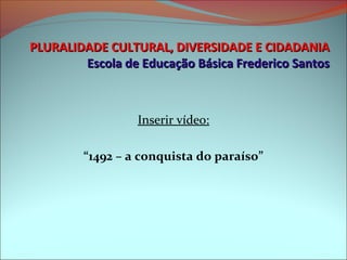 PLURALIDADE CULTURAL, DIVERSIDADE E CIDADANIA
        Escola de Educação Básica Frederico Santos



                 Inserir vídeo:

        “1492 – a conquista do paraíso”
 