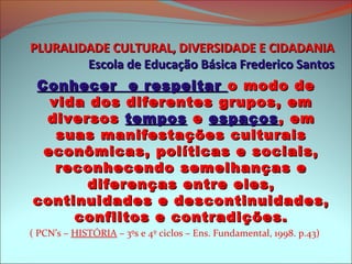 PLURALIDADE CULTURAL, DIVERSIDADE E CIDADANIA
        Escola de Educação Básica Frederico Santos
Conhecer e respeitar o modo de
  vida dos diferentes grupos, em
 diversos tempos e espaços , em
   suas manifestações culturais
 econômicas, políticas e sociais,
   reconhecendo semelhanças e
       diferenças entre eles,
continuidades e descontinuidades,
     conflitos e contradições.
( PCN’s – HISTÓRIA – 3ºs e 4º ciclos – Ens. Fundamental, 1998. p.43)
 