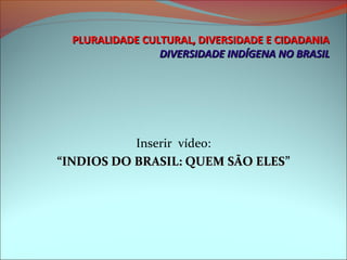 PLURALIDADE CULTURAL, DIVERSIDADE E CIDADANIA
                 DIVERSIDADE INDÍGENA NO BRASIL




           Inserir vídeo:
“INDIOS DO BRASIL: QUEM SÃO ELES”
                            ELES
 