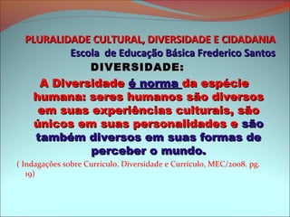 PLURALIDADE CULTURAL, DIVERSIDADE E CIDADANIA
          Escola de Educação Básica Frederico Santos
                    DIVERSIDADE:
     A Diversidade é norma da espécie
    humana: seres humanos são diversos
     em suas experiências culturais, são
    únicos em suas personalidades e são
    também diversos em suas formas de
             perceber o mundo.
( Indagações sobre Currículo. Diversidade e Currículo, MEC/2008. pg.
   19)
 