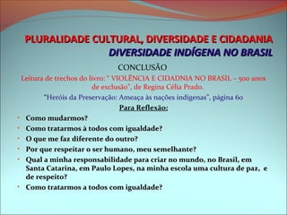 PLURALIDADE CULTURAL, DIVERSIDADE E CIDADANIA
                 DIVERSIDADE INDÍGENA NO BRASIL
                             CONCLUSÃO
 Leitura de trechos do livro: “ VIOLÊNCIA E CIDADNIA NO BRASIL – 500 anos
                        de exclusão”, de Regina Célia Prado.
        “Heróis da Preservação: Ameaça às nações indígenas”, página 60
                                  Para Reflexão:
• Como mudarmos?
• Como tratarmos à todos com igualdade?
• O que me faz diferente do outro?
• Por que respeitar o ser humano, meu semelhante?
• Qual a minha responsabilidade para criar no mundo, no Brasil, em
  Santa Catarina, em Paulo Lopes, na minha escola uma cultura de paz, e
  de respeito?
• Como tratarmos a todos com igualdade?
 