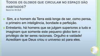 Todos os globos que circulam no espaço são habitados? Questão 55 OLE Sim, e o homem da Terra está longe de ser, como pensa, o primeiro em inteligência, bondade e perfeição.