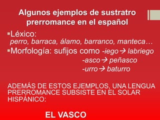 Algunos ejemplos de sustratro
     prerromance en el español
Léxico:
 perro, barraca, álamo, barranco, manteca…
Morfología: sufijos como -iego labriego
                       -asco peñasco
                       -urro baturro

ADEMÁS DE ESTOS EJEMPLOS, UNA LENGUA
PRERROMANCE SUBSISTE EN EL SOLAR
HISPÁNICO:

          EL VASCO
 
