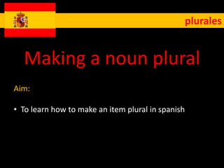 plurales 
Making a noun plural 
Aim: 
• To learn how to make an item plural in spanish 
 