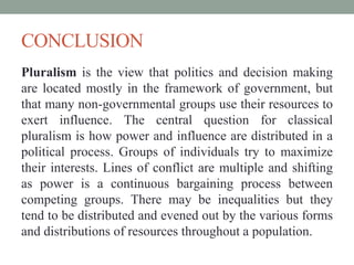 CONCLUSION 
Pluralism is the view that politics and decision making 
are located mostly in the framework of government, but 
that many non-governmental groups use their resources to 
exert influence. The central question for classical 
pluralism is how power and influence are distributed in a 
political process. Groups of individuals try to maximize 
their interests. Lines of conflict are multiple and shifting 
as power is a continuous bargaining process between 
competing groups. There may be inequalities but they 
tend to be distributed and evened out by the various forms 
and distributions of resources throughout a population. 
 