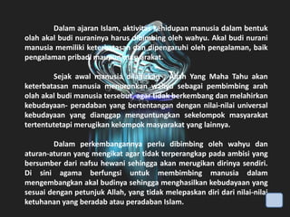 Dalam ajaran Islam, aktivitas kehidupan manusia dalam bentuk
olah akal budi nuraninya harus dibimbing oleh wahyu. Akal budi nurani
manusia memiliki keterbatasan dan dipengaruhi oleh pengalaman, baik
pengalaman pribadi maupun masyarakat.

Sejak awal manusia dilahirkan , Allah Yang Maha Tahu akan
keterbatasan manusia menurunkan wahyu sebagai pembimbing arah
olah akal budi manusia tersebut, agar tidak berkembang dan melahirkan
kebudayaan- peradaban yang bertentangan dengan nilai-nilai universal
kebudayaan yang dianggap menguntungkan sekelompok masyarakat
tertentutetapi merugikan kelompok masyarakat yang lainnya.
Dalam perkembangannya perlu dibimbing oleh wahyu dan
aturan-aturan yang mengikat agar tidak terperangkap pada ambisi yang
bersumber dari nafsu hewani sehingga akan merugikan dirinya sendiri.
Di sini agama berfungsi untuk membimbing manusia dalam
mengembangkan akal budinya sehingga menghasilkan kebudayaan yang
sesuai dengan petunjuk Allah, yang tidak melepaskan diri dari nilai-nilai
ketuhanan yang beradab atau peradaban Islam.

 