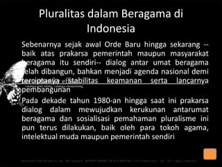 Pluralitas dalam Beragama di
Indonesia
Sebenarnya sejak awal Orde Baru hingga sekarang -baik atas prakarsa pemerintah maupun masyarakat
beragama itu sendiri-- dialog antar umat beragama
telah dibangun, bahkan menjadi agenda nasional demi
terciptanya stabilitas keamanan serta lancarnya
pembangunan
• Pada dekade tahun 1980-an hingga saat ini prakarsa
dialog dalam mewujudkan kerukunan antarumat
beragama dan sosialisasi pemahaman pluralisme ini
pun terus dilakukan, baik oleh para tokoh agama,
intelektual muda maupun pemerintah sendiri

 