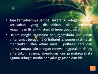 • Tapi kenyataannya sampai sekarang, ketegangan dan
kerusuhan yang disebabkan oleh sentimen
keagamaan (Islam-Kristen) di beberapa daerah
• Dalam rangka membina dan memlihara kerukunan
antar umat beragama di Indonesia, pemerintah telah
mencarikan jalan keluar melalui pelbagai cara dan
upaya, antara lain dengan menyelenggarakan dialog
antartokoh agama; memfungsikan pranata-pranata
agama sebagai media penyalur gagasan dan ide.

 
