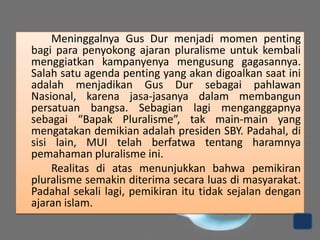 Meninggalnya Gus Dur menjadi momen penting
bagi para penyokong ajaran pluralisme untuk kembali
menggiatkan kampanyenya mengusung gagasannya.
Salah satu agenda penting yang akan digoalkan saat ini
adalah menjadikan Gus Dur sebagai pahlawan
Nasional, karena jasa-jasanya dalam membangun
persatuan bangsa. Sebagian lagi menganggapnya
sebagai “Bapak Pluralisme”, tak main-main yang
mengatakan demikian adalah presiden SBY. Padahal, di
sisi lain, MUI telah berfatwa tentang haramnya
pemahaman pluralisme ini.
Realitas di atas menunjukkan bahwa pemikiran
pluralisme semakin diterima secara luas di masyarakat.
Padahal sekali lagi, pemikiran itu tidak sejalan dengan
ajaran islam.

 