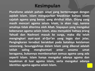 Kesimpulan
Pluralisme adalah paham sesat yang bertentangan dengan
aqidah Islam. Islam mengajarkan keyakinan bahwa islam
sajalah agama yang benar, yang diridhai Allah. Orang yang
masih mencari agama selain Islam, ia akan rugi, karena
amalnya tidak diterima oleh Allah. Siapapun yang mengakui
kebenaran agama selain Islam, atau menyakini bahwa orang
Yahudi dan Nashrani masuk ke surga, maka dia telah
mengingkari ayat-ayat al-Qur’an yang tegas dan jelas.
Pengingkaran tersebut berakibat pada batalnya keislaman
seseorang. Sesungguhnya dalam Islam yang dikenal adalah
istilah saling menghormati antar sesama umat
beragama, bukannya membenarkan semua agama yang ada
seperti Islam. Islam hanya mengakui adanya agama dan
keyakinan di luar agama islam, serta mengakui adanya
identitas agama-agama selain Islam.

 