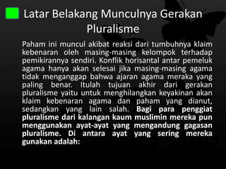 Latar Belakang Munculnya Gerakan
Pluralisme
Paham ini muncul akibat reaksi dari tumbuhnya klaim
kebenaran oleh masing-masing kelompok terhadap
pemikirannya sendiri. Konflik horisantal antar pemeluk
agama hanya akan selesai jika masing-masing agama
tidak menganggap bahwa ajaran agama meraka yang
paling benar. Itulah tujuan akhir dari gerakan
pluralisme yaitu untuk menghilangkan keyakinan akan
klaim kebenaran agama dan paham yang dianut,
sedangkan yang lain salah. Bagi para penggiat
pluralisme dari kalangan kaum muslimin mereka pun
menggunakan ayat-ayat yang mengandung gagasan
pluralisme. Di antara ayat yang sering mereka
gunakan adalah:

 
