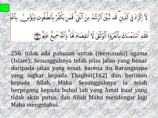 256. tidak ada paksaan untuk (memasuki) agama
(Islam); Sesungguhnya telah jelas jalan yang benar
daripada jalan yang sesat. karena itu Barangsiapa
yang ingkar kepada Thaghut[162] dan beriman
kepada Allah, Maka Sesungguhnya ia telah
berpegang kepada buhul tali yang Amat kuat yang
tidak akan putus. dan Allah Maha mendengar lagi
Maha mengetahui.

 