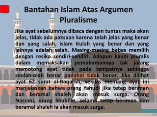 Bantahan Islam Atas Argumen
Pluralisme
Jika ayat sebelumnya dibaca dengan tuntas maka akan
jelas, tidak ada paksaan karena telah jelas yang benar
dan yang salah, islam itulah yang benar dan yang
lainnya adalah salah. Masing-masing bebas memilih
dengan resiko sendiri-sendiri. Adapun kaum pluralis
dalam memaksakan pemahamannya tak jarang
memotong ayat tidak pada tempatnya sehingga
seolah-olah benar padahal tidak benar. Jika dilihat
ayat 62 surat al-Baqarah, sekilas memang ayat ini
menjelaskan bahwa orang Yahudi jika tetap beriman
dan beramal shaleh akan masuk surga. Orang
Nasrani, orang Shabi’in, selama tetap beriman dan
beramal shaleh ia akan masuk surga.

 