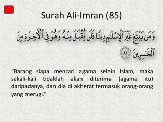 Surah Ali-Imran (85)

“Barang siapa mencari agama selain Islam, maka
sekali-kali tidaklah akan diterima (agama itu)
daripadanya, dan dia di akherat termasuk orang-orang
yang merugi.”

 