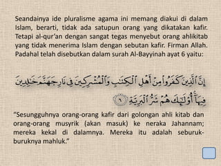 Seandainya ide pluralisme agama ini memang diakui di dalam
Islam, berarti, tidak ada satupun orang yang dikatakan kafir.
Tetapi al-qur’an dengan sangat tegas menyebut orang ahlikitab
yang tidak menerima Islam dengan sebutan kafir. Firman Allah.
Padahal telah disebutkan dalam surah Al-Bayyinah ayat 6 yaitu:

“Sesungguhnya orang-orang kafir dari golongan ahli kitab dan
orang-orang musyrik (akan masuk) ke neraka Jahannam;
mereka kekal di dalamnya. Mereka itu adalah seburukburuknya mahluk.”

 