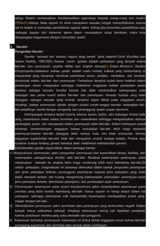 setiap Muslim berkewajiban mendakwahkan agamanya kepada orang-orang non muslim
(73%).[8] Adanya fakta seperti ini tentu merupakan sesuatu sangat memprihatinkan karena
hal ini terjadi di komunitas pendidikkan agama Islam. Artinya jika komunitas pendidikkan saja
-sebagai bagian dari transmisi ajaran Islam- menunjukkan sikap demikian, maka bisa
dibayangkan bagaimana dengan komunitas awam.
2. Gender
Pengertian Gender
Gender berasal dari bahasa inggris yang berarti “jenis kelamin”(John M.echlos dan
Hasan Sadhily, 1983:256). Secara umum gender adalah perbedaan yang tampak antara
laki-laki dan perempuan apabila dilihat dari tingkah lakunya[9]. Dalam Women’s Studies
Encyclopedia dijelaskan bahwa genjer adalah suatu konsep kultural yang berkembang di
masyarakat yang berupaya membuat perbedaan peran, perilaku, mentalitas, dan karakter
emosional antara laki-laki dan perempuan. Perbedaan tersebut sudah lama melekat dalam
pandangan umum masyarakat sehingga melahirkan anggapan bahwa perbedaan peran
tersebut sebagai sesuatu bersifat kodrati dan telah menimbulkan ketimpangan pola
hubungan dan peran sosial antara laki-laki dan perempuan. Konsep budaya yang telah
dianggap sebagai sesuatu yang kodrati tersebut dapat dilihat pada anggapan umum,
misalnya, bahwa perempuan identik dengan urusan rumah tangga semata, sedangkan laki-
laki sebaliknya identik dengan pengelola dan penanggung jawab urusan ekonomi.
Ketimpangan tersebut terjadi karena adanya aturan, tradisi, dan hubungan timbal balik
yang menentukan batas antara feminitas dan maskulinitas sehingga mengakibatkan adanya
pembagian peran, dan kekuasaan antara perempuan dabn laki-laki. Dalam kehidupan sosial
misalnya, berkembangan anggapan bahwa kedudukan laki-laki lebih tinggi daripada
perempuan,karena laki-laki dianggap lebih cerdas, kuat, dan tidak emosional. Semua
anggapan superioritas laki-laki tidak lain merupakan produk budaya belaka. Produk atau
konstruk budaya tentang gender tersebut telah melahirkan ketidakadilan gender.
Ketidakadilan gender dapat dilihat dalam berbagai bentuk:
1) Marginalisasi perempuan, yakni pengucilan perempuan dari kepemilikan akses, fasilitas, dan
kesempatan sebagaimana dimiliki oleh laki-laki. Misalnya kesempatan perempuan untuk
meneruskan sekolah ke jenjang lebih tinggi cenderung lebih kecil ketimbang laki-laki.Di
sektor pekerjaan, marginalisasi ini biasanya ditemukan dalam bentuk pengucilan perempuan
dari jenis pekerjaan tertentu; peminggiran perempuan kepada jenis pekerjaan yang tidak
stabil, berupah rendah, dan kurang mengandung keterampilan; pemusatan perempuan pada
jenis pekerjaan tertentu (feminisasi pekerjaan), dan pembedaan upah perempuan.
2) Penempatan perempuan pada posisi tersubordinasi, yakni menempatkan perempuan pada
prioritas yang lebih rendah ketimbang laki-laki. Kasus seperti ini kerap terjadi dalam hal
pekerjaan, sehingga perempuan sulit memperoleh kesempatan mendapatkan posisi yang
sejajar dengan laki-laki.
3) Stereotipisasi perempuan, yakni percitraan atas perempuan yang berkonotasi negatif. Dalam
banyak kasus pelecehan seksual, misalnya perempuan sering kali dijadikan penyebab
karena pencitraan mereka yang suka bersolek dan penggoda.
4) Kekerasan terhadap perempuan, kekerasan ini timbul akibat anggapan umum bahwa laki-laki
pemegang supremasi dan dominasi atas semua sektor kehidupan.
 