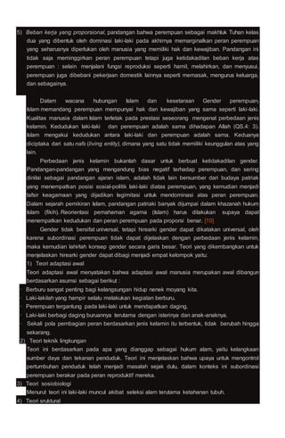 5) Beban kerja yang proporsional, pandangan bahwa perempuan sebagai makhluk Tuhan kelas
dua yang dibentuk oleh dominasi laki-laki pada akhirnya memarginalkan peran perempuan
yang seharusnya diperlukan oleh manusia yang memiliki hak dan kewajiban. Pandangan ini
tidak saja meminggirkan peran perempuan tetapi juga ketidakadilan beban kerja atas
perempuan : selain menjalani fungsi reproduksi seperti hamil, melahirkan, dan menyusui,
perempuan juga dibebani pekerjaan domestik lainnya seperti memasak, mengurus keluarga,
dan sebagainya.
Dalam wacana hubungan Islam dan kesetaraan Gender perempuan,
Islam memandang perempuan mempunyai hak dan kewajiban yang sama seperti laki-laki.
Kualitas manusia dalam Islam terletak pada prestasi seseorang mengenal perbedaan jenis
kelamin. Kedudukan laki-laki dan perempuan adalah sama dihadapan Allah (QS.4: 3).
Islam mengakui kedudukan antara laki-laki dan perempuan adalah sama. Keduanya
diciptaka dari satu nafs (living entity), dimana yang satu tidak memiliki keunggulan atas yang
lain.
Perbedaan jenis kelamin bukanlah dasar untuk berbuat ketidakadilan gender.
Pandangan-pandangan yang mengandung bias negatif terhadap perempuan, dan sering
dinilai sebagai pandangan ajaran islam, adalah tidak lain bersumber dari budaya patriak
yang menempatkan posisi sosial-politik laki-laki diatas perempuan, yang kemudian menjadi
tafsir keagamaan yang dijadikan legimitasi untuk mendominasi atas peran perempuan.
Dalam sejarah pemikiran Islam, pandangan patriaki banyak dijumpai dalam khazanah hukum
Islam (fikih). Reorientasi pemahaman agama (Islam) harus dilakukan supaya dapat
menempatkan kedudukan dan peran perempuan pada proporsi benar. [10]
Gender tidak bersifat universal, tetapi hirearki gender dapat dikatakan universal, oleh
karena subordinasi perempuan tidak dapat dijelaskan dengan perbedaan jenis kelamin,
maka kemudian lahirlah konsep gender secara garis besar. Teori yang dikembangkan untuk
menjelaskan hirearki gender dapat dibagi menjadi empat kelompok yaitu:
1) Teori adaptasi awal
Teori adaptasi awal menyatakan bahwa adaptasi awal manusia merupakan awal dibangun
berdasarkan asumsi sebagai berikut :
· Berburu sangat penting bagi kelangsungan hidup nenek moyang kita.
· Laki-lakilah yang hampir selalu melakukan kegiatan berburu.
· Perempuan tergantung pada laki-laki untuk mendapatkan daging.
· Laki-laki berbagi daging buruannya terutama dengan isterinya dan anak-anaknya.
· Sekali pola pembagian peran berdasarkan jenis kelamin itu terbentuk, tidak berubah hingga
sekarang.
2) Teori teknik lingkungan
Teori ini berdasarkan pada apa yang dianggap sebagai hukum alam, yaitu kelangkaan
sumber daya dan tekanan penduduk. Teori ini menjelaskan bahwa upaya untuk mengontrol
pertumbuhan penduduk telah menjadi masalah sejak dulu, dalam konteks ini subordinasi
perempuan berakar pada peran reproduktif mereka.
3) Teori sosiobiologi
Menurut teori ini laki-laki muncul akibat seleksi alam terutama ketahanan tubuh.
4) Teori sruktural
 