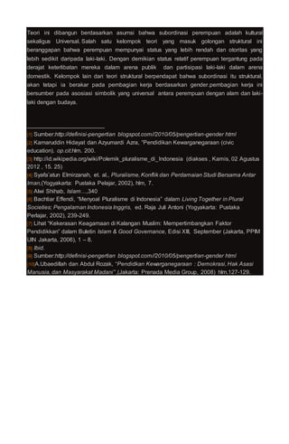 Teori ini dibangun berdasarkan asumsi bahwa subordinasi perempuan adalah kultural
sekaligus Universal. Salah satu kelompok teori yang masuk golongan struktural ini
beranggapan bahwa perempuan mempunyai status yang lebih rendah dan otoritas yang
lebih sedikit daripada laki-laki. Dengan demikian status relatif perempuan tergantung pada
derajat keterlibatan mereka dalam arena publik dan partisipasi laki-laki dalam arena
domestik. Kelompok lain dari teori struktural berpendapat bahwa subordinasi itu struktural,
akan tetapi ia berakar pada pembagian kerja berdasarkan gender.pembagian kerja ini
bersumber pada asosiasi simbolik yang universal antara perempuan dengan alam dan laki-
laki dengan budaya.
[1] Sumber:http://definisi-pengertian blogspot.com//2010/05/pengertian-gender html
[2] Kamaruddin Hidayat dan Azyumardi Azra, “Pendidikan Kewarganegaraan (civic
education). op.cit.hlm. 200.
[3] http://id.wikipedia.org/wiki/Polemik_pluralisme_di_Indonesia (diakses , Kamis, 02 Agustus
2012 , 15. 25)
[4] Syafa’atun Elmirzanah, et. al., Pluralisme, Konflik dan Perdamaian Studi Bersama Antar
Iman,(Yogyakarta: Pustaka Pelajar, 2002), hlm, 7.
[5] Alwi Shihab, Islam…,340
[6] Bachtiar Effendi, “Menyoal Pluralisme di Indonesia” dalam Living Together in Plural
Societies; Pengalaman Indonesia Inggris, ed. Raja Juli Antoni (Yogyakarta: Pustaka
Perlajar, 2002), 239-249.
[7] Lihat “Kekerasan Keagamaan di Kalangan Muslim: Mempertimbangkan Faktor
Pendidikkan” dalam Buletin Islam & Good Governance, Edisi XIII, September (Jakarta, PPIM
UIN Jakarta, 2006), 1 – 8.
[8] Ibid.
[9] Sumber:http://definisi-pengertian blogspot.com//2010/05/pengertian-gender html
[10]A.Ubaedillah dan Abdul Rozak, “Pendidkan Kewarganegaraan : Demokrasi, Hak Asasi
Manusia, dan Masyarakat Madani” ,(Jakarta: Prenada Media Group, 2008) hlm.127-129.
 