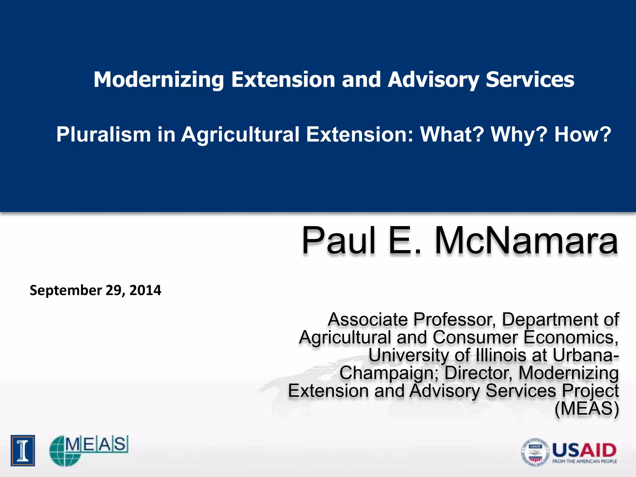 Modernizing Extension and Advisory Services
Pluralism in Agricultural Extension: What? Why? How?
Paul E. McNamara
Associate Professor, Department of
Agricultural and Consumer Economics,
University of Illinois at Urbana-
Champaign; Director, Modernizing
Extension and Advisory Services Project
(MEAS)
September 29, 2014